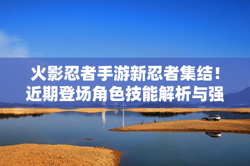 火影忍者手游新忍者集结！近期登场角色技能解析与强度前瞻，火影忍者手游近期登场新忍者技能解析与强度前瞻