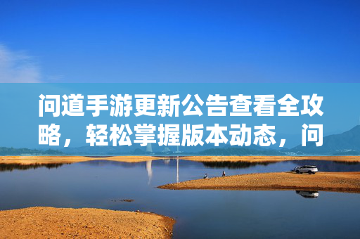 问道手游更新公告查看全攻略,轻松掌握版本动态,问道手游更新公告全攻略,轻松掌握版本动态