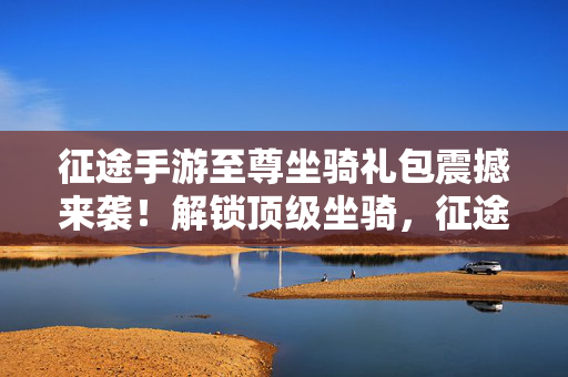 征途手游至尊坐骑礼包震撼来袭!解锁顶级坐骑,征途之路再升级!征途手游至尊坐骑礼包,解锁顶级坐骑,征途再升级!