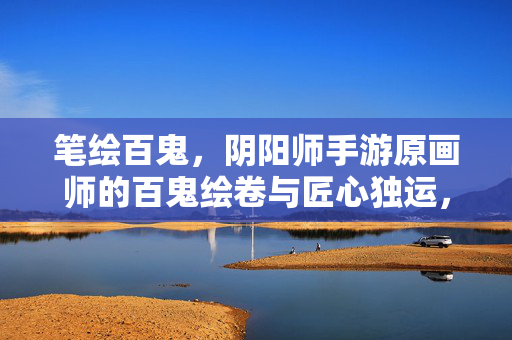 笔绘百鬼，阴阳师手游原画师的百鬼绘卷与匠心独运，笔绘百鬼，阴阳师手游原画师的匠心绘卷