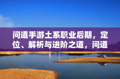 问道手游土系职业后期，定位、解析与进阶之道，问道手游土系职业后期，定位、解析与进阶之道