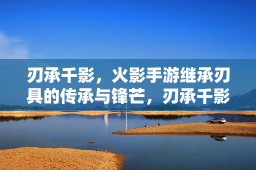 刃承千影,火影手游继承刃具的传承与锋芒,刃承千影,火影手游的刃具传承与锋芒