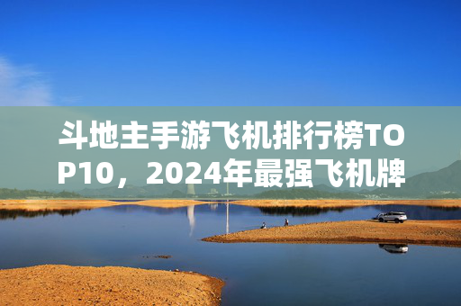 斗地主手游飞机排行榜TOP10，2024年最强飞机牌型全解析，新手老手都该看！2024斗地主手游飞机排行榜TOP10，最强牌型解析，新手老手必看！