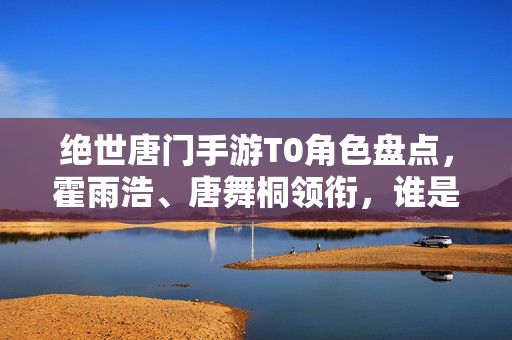绝世唐门手游T0角色盘点，霍雨浩、唐舞桐领衔，谁是真正的战力天花板？绝世唐门手游T0角色盘点，霍雨浩唐舞桐领衔，谁是战力天花板？