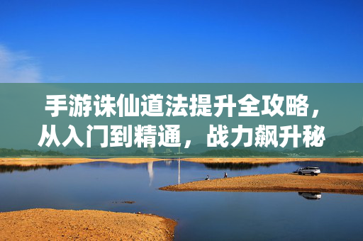 手游诛仙道法提升全攻略，从入门到精通，战力飙升秘籍，手游诛仙道法提升全攻略，从入门到精通，战力飙升秘籍