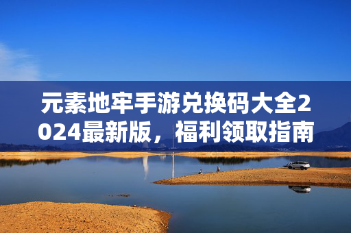 元素地牢手游兑换码大全2024最新版,福利领取指南与使用方法,元素地牢手游2024最新兑换码大全,福利领取与使用指南