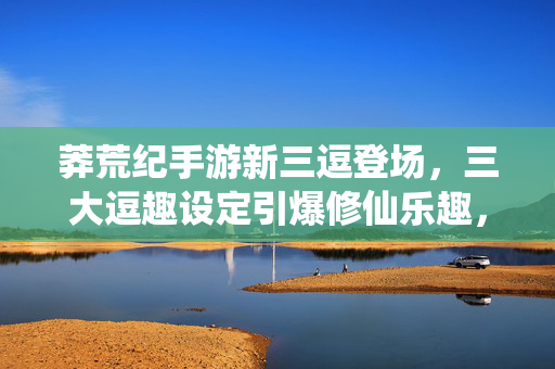 莽荒纪手游新三逗登场,三大逗趣设定引爆修仙乐趣,莽荒纪手游新三逗登场,逗趣设定引爆修仙乐趣