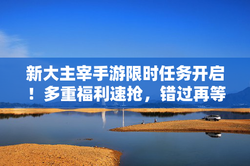 新大主宰手游限时任务开启!多重福利速抢,错过再等一年!新大主宰限时任务重磅开启,海量福利速抢,错过等一年!