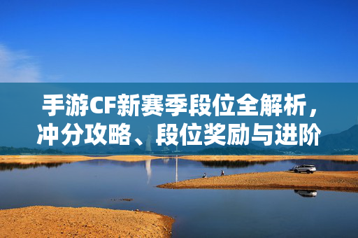 手游CF新赛季段位全解析，冲分攻略、段位奖励与进阶技巧，手游CF新赛季段位全解析，冲分攻略、段位奖励与进阶技巧