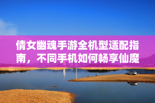 倩女幽魂手游全机型适配指南，不同手机如何畅享仙魔世界？倩女幽魂手游全机型适配指南，不同手机畅享仙魔世界