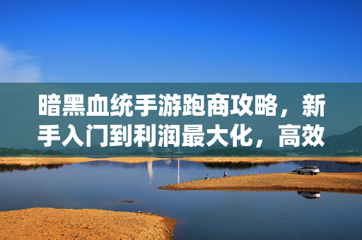 暗黑血统手游跑商攻略，新手入门到利润最大化，高效跑商路线与技巧详解，暗黑血统手游跑商攻略，新手入门到利润最大化，高效路线与技巧详解