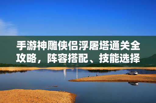 手游神雕侠侣浮屠塔通关全攻略,阵容搭配、技能选择与高效刷塔技巧,手游神雕侠侣浮屠塔通关全攻略,阵容搭配、技能选择与高效刷塔技巧