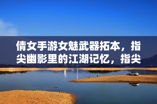 倩女手游女魅武器拓本，指尖幽影里的江湖记忆，指尖幽影忆江湖，倩女女魅武器拓本