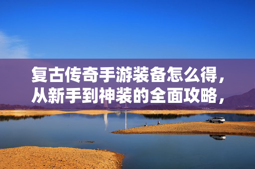 复古传奇手游装备怎么得，从新手到神装的全面攻略，复古传奇手游，新手到神装装备获取全攻略