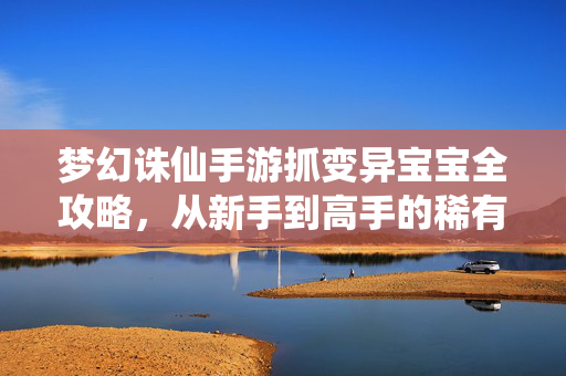 梦幻诛仙手游抓变异宝宝全攻略，从新手到高手的稀有宝宝养成之路，梦幻诛仙手游抓变异宝宝全攻略，从新手到高手的稀有养成之路