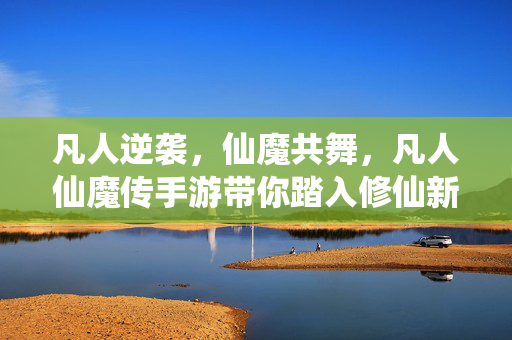 凡人逆袭,仙魔共舞,凡人仙魔传手游带你踏入修仙新纪元,凡人逆袭,仙魔共舞,修仙新纪元手游