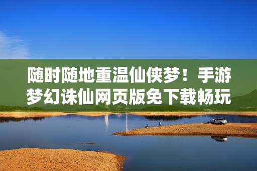 随时随地重温仙侠梦！手游梦幻诛仙网页版免下载畅玩全解析，随时随地重温仙侠梦，梦幻诛仙网页版免下载畅玩全解析