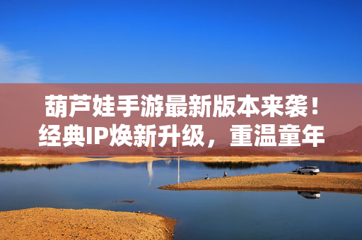 葫芦娃手游最新版本来袭！经典IP焕新升级，重温童年热血与策略新体验，葫芦娃手游焕新升级，重温童年热血，策略新体验来袭