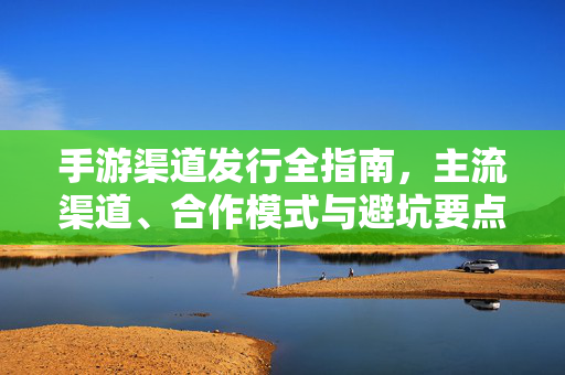 手游渠道发行全指南,主流渠道、合作模式与避坑要点,手游渠道发行全指南,主流渠道、合作模式与避坑要点