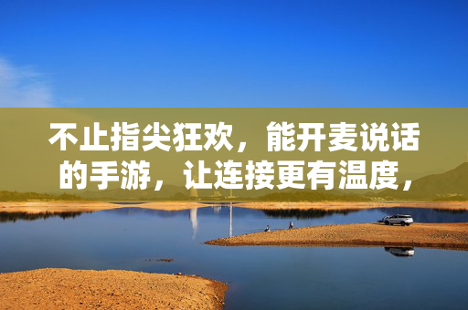 不止指尖狂欢,能开麦说话的手游,让连接更有温度,开麦畅聊,让社交更有温度的语音手游盘点