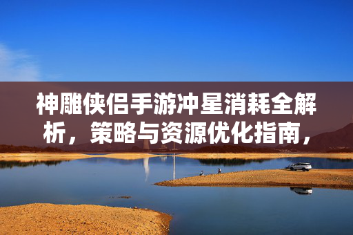 神雕侠侣手游冲星消耗全解析,策略与资源优化指南,神雕侠侣手游冲星消耗全解析与资源优化策略