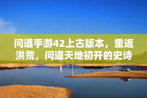 问道手游42上古版本,重返洪荒,问道天地初开的史诗