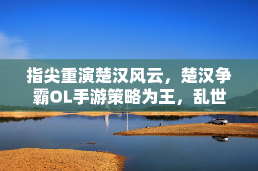 指尖重演楚汉风云,楚汉争霸OL手游策略为王,乱世争雄,指尖策略重演楚汉争霸OL,乱世争雄