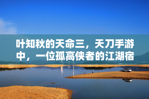 叶知秋的天命三，天刀手游中，一位孤高侠者的江湖宿命，孤高侠叶知秋，天命三中的江湖宿命