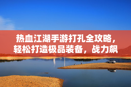 热血江湖手游打孔全攻略，轻松打造极品装备，战力飙升秘籍！热血江湖手游打孔全攻略，打造极品装备，战力飙升秘籍