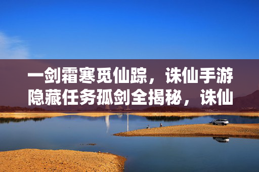 一剑霜寒觅仙踪，诛仙手游隐藏任务孤剑全揭秘，诛仙手游隐藏任务孤剑全揭秘，一剑霜寒觅仙踪