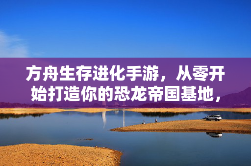 方舟生存进化手游，从零开始打造你的恐龙帝国基地，方舟生存进化手游，零基础打造你的专属恐龙帝国基地