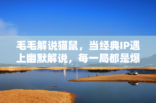 毛毛解说猫鼠，当经典IP遇上幽默解说，每一局都是爆笑剧场！毛毛幽默解说猫鼠，经典IP碰撞，局局爆笑剧场！