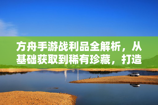 方舟手游战利品全解析，从基础获取到稀有珍藏，打造你的专属宝库，方舟手游战利品全解析，从基础获取到专属珍藏宝库