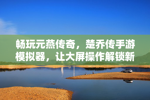 畅玩元燕传奇，楚乔传手游模拟器，让大屏操作解锁新体验，元燕传奇楚乔传手游模拟器，大屏操作解锁新体验
