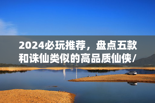 2024必玩推荐，盘点五款和诛仙类似的高品质仙侠/武侠手游，2024必玩，五款媲美诛仙的高品质仙侠武侠手游