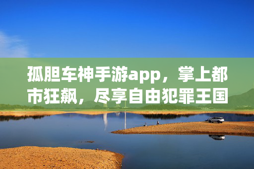 孤胆车神手游app，掌上都市狂飙，尽享自由犯罪王国的极致体验，孤胆车神，掌上都市狂飙，自由犯罪王国极致体验