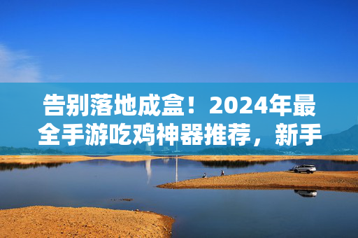 告别落地成盒！2024年最全手游吃鸡神器推荐，新手老手都适用，告别落地成盒！2024新手老手适用手游吃鸡神器推荐