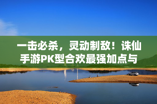 一击必杀，灵动制敌！诛仙手游PK型合欢最强加点与实战攻略，一击必杀！诛仙手游PK型合欢最强加点与实战攻略