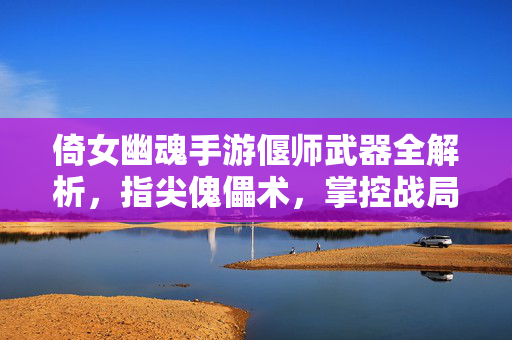 倚女幽魂手游偃师武器全解析，指尖傀儡术，掌控战局的神兵利器，倚女幽魂手游偃师武器全解析，指尖傀儡术掌控战局的神兵利器