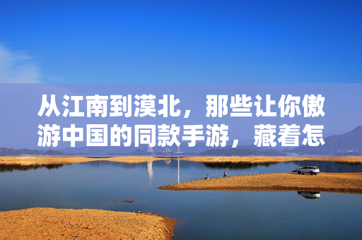 从江南到漠北，那些让你傲游中国的同款手游，藏着怎样的山河与故事？山河入手游，从江南到漠北的中国故事