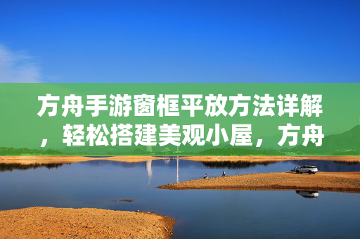 方舟手游窗框平放方法详解，轻松搭建美观小屋，方舟手游窗框平放，轻松搭建美观小屋