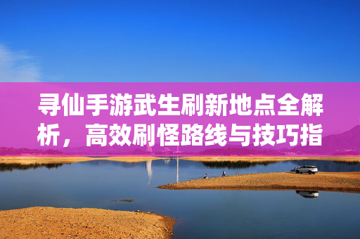 寻仙手游武生刷新地点全解析,高效刷怪路线与技巧指南,寻仙手游武生刷新地点全解析,高效刷怪路线与技巧