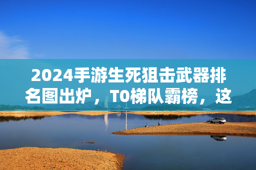 2024手游生死狙击武器排名图出炉,T0梯队霸榜,这些枪械才是版本答案!2024手游生死狙击武器排名,T0梯队霸榜,版本答案揭晓!