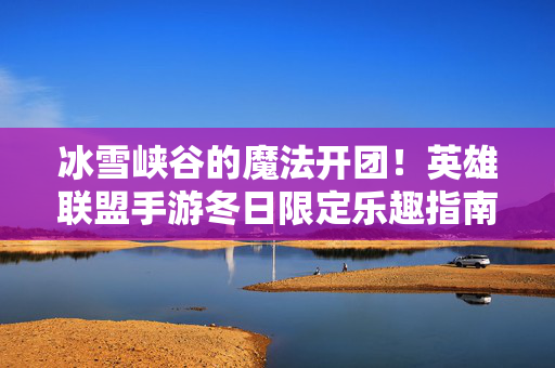 冰雪峡谷的魔法开团!英雄联盟手游冬日限定乐趣指南,冰雪峡谷魔法开团!英雄联盟手游冬日限定乐趣