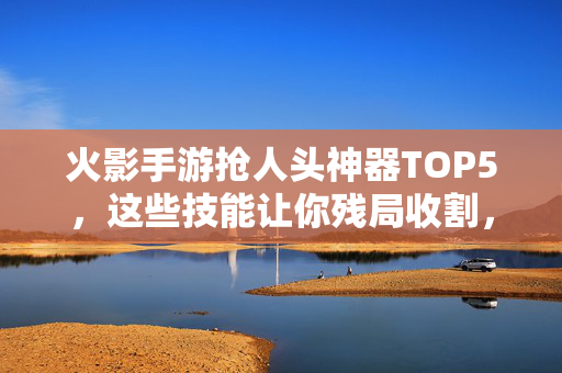 火影手游抢人头神器TOP5,这些技能让你残局收割,轻松超神!火影手游抢人头神器TOP5,残局收割轻松超神!