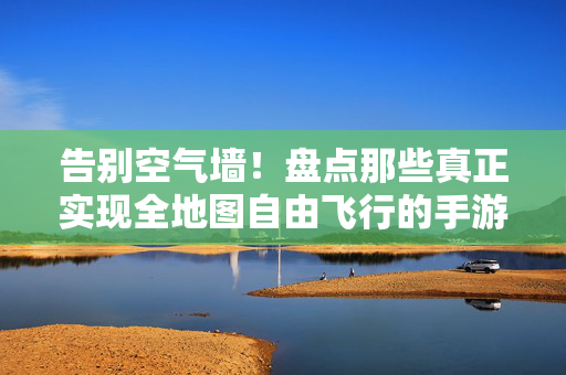 告别空气墙！盘点那些真正实现全地图自由飞行的手游，带你体验御剑乘风，御剑乘风告别空气墙，全地图自由飞行手游盘点