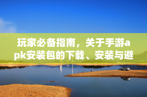 玩家必备指南，关于手游apk安装包的下载、安装与避坑技巧，玩家必备，手游apk下载、安装与避坑指南
