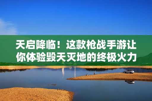 天启降临！这款枪战手游让你体验毁天灭地的终极火力！天启降临！枪战手游终极火力毁天灭地
