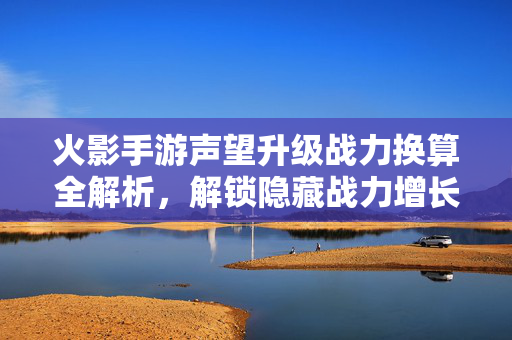 火影手游声望升级战力换算全解析，解锁隐藏战力增长点，火影手游声望升级战力换算全解析，解锁隐藏战力增长点
