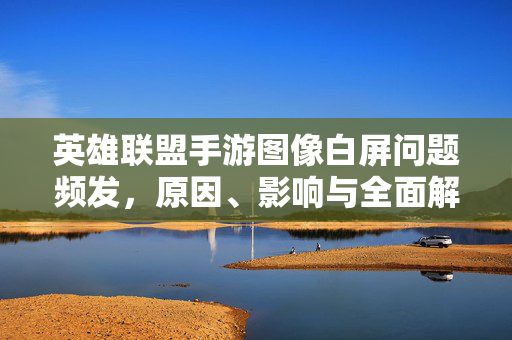 英雄联盟手游图像白屏问题频发,原因、影响与全面解决方案,英雄联盟手游图像白屏问题频发,原因、影响与全面解决方案